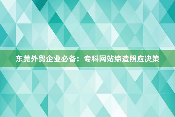 东莞外贸企业必备：专科网站缔造照应决策