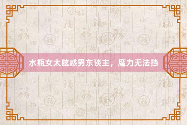 水瓶女太眩惑男东谈主，魔力无法挡