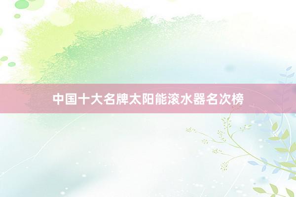 中国十大名牌太阳能滚水器名次榜