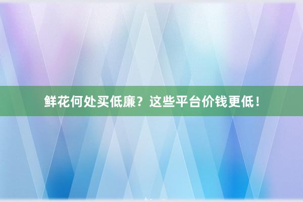 鲜花何处买低廉？这些平台价钱更低！