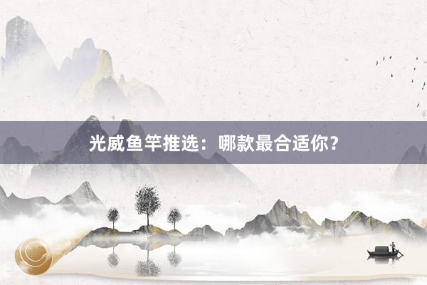 光威鱼竿推选：哪款最合适你？