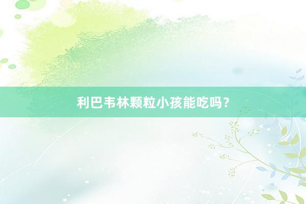 利巴韦林颗粒小孩能吃吗？