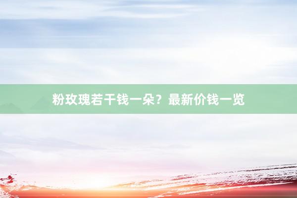 粉玫瑰若干钱一朵？最新价钱一览