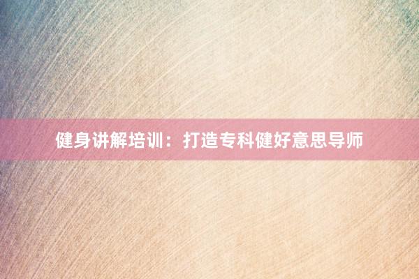 健身讲解培训：打造专科健好意思导师