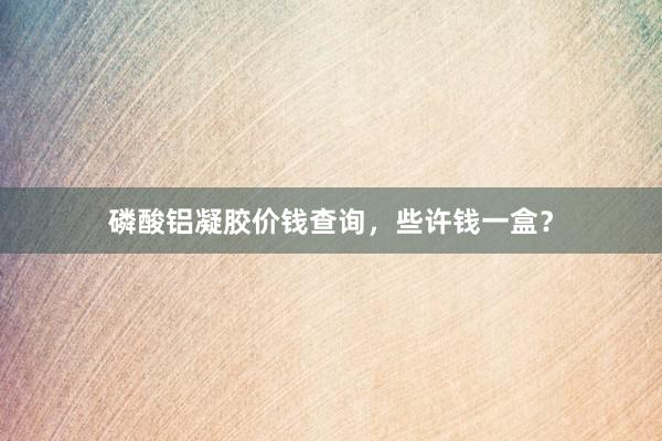 磷酸铝凝胶价钱查询，些许钱一盒？